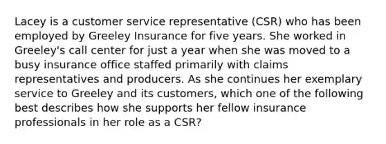 Lacey is a customer service representative (CSR) who has been employed by Greeley Insurance for five years. She worked in Greeley's call center for just a year when she was moved to a busy insurance office staffed primarily with claims representatives and producers. As she continues her exemplary service to Greeley and its customers, which one of the following best describes how she supports her fellow insurance professionals in her role as a CSR?