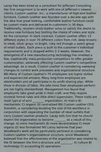 Lacey has been hired as a consultant for Jefferson Consulting. Her first assignment is to work with one of Jefferson's newest clients, Custom Leather, Inc., a manufacturer of high-end leather furniture. Custom Leather was founded over a decade ago with the idea that great looking, comfortable leather furniture could be custom made and delivered to customers in 30 days. Traditionally, retailers stock leather sofas to satisfy the desire to receive new furniture fast limiting the choice of colors and style for the consumer. In stark contrast, Custom Leather offers 13 different styles in over 70 different colors from rich, deep browns to sleek, silver grays, to bright, ruby red through a select group of retail outlets. Each piece is built to the customer's individual requirements and is shipped within 2-3 weeks. However, the emergence of a new manufacturing technology has enabled a few, traditionally mass-production competitors to offer greater customization, adversely affecting Custom Leather's competitive advantage. As a result, Custom Leather is considering sweeping changes to current work processes and organizational structure. 88) Many of Custom Leather's 75 employees are highly skilled and experienced artisans. Many long-time employees are stockholders and all participate in its profit sharing plan. While there is division of labor, the jobs most floor employees perform are not highly standardized. Management has found that employees take great pride in their craft, and they require minimal formal rules and little direct supervision. These traits are most typical of a(n) ________ organization. A) matrix B) mechanistic C) organic D) centralized 89) Custom Leather CEO, Standish, is considering doubling the size of his workforce in conjunction with expanding the number of retail outlets that carry Custom Leather products. Lacey tells him that he should expect the organization to become ________ as a result of this change. A) more mechanistic B) more decentralized C) more organic D) less formalized 90) Lacey believes that Joan Woodward's work will be particularly pertinent in considering Custom Leather's organizational structure, since Woodward believed that the effectiveness of the organization was related to the fit between the firm's structure and ________. A) culture B) technology C) accounting D) operations