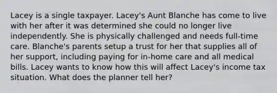 Lacey is a single taxpayer. Lacey's Aunt Blanche has come to live with her after it was determined she could no longer live independently. She is physically challenged and needs full-time care. Blanche's parents setup a trust for her that supplies all of her support, including paying for in-home care and all medical bills. Lacey wants to know how this will affect Lacey's income tax situation. What does the planner tell her?