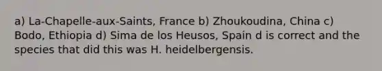 a) La-Chapelle-aux-Saints, France b) Zhoukoudina, China c) Bodo, Ethiopia d) Sima de los Heusos, Spain d is correct and the species that did this was H. heidelbergensis.