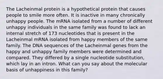 The Lacheinmal protein is a hypothetical protein that causes people to smile more often. It is inactive in many chronically unhappy people. The mRNA isolated from a number of different unhappy individuals in the same family was found to lack an internal stretch of 173 nucleotides that is present in the Lacheinmal mRNA isolated from happy members of the same family. The DNA sequences of the Lacheinmal genes from the happy and unhappy family members were determined and compared. They differed by a single nucleotide substitution, which lay in an intron. What can you say about the molecular basis of unhappiness in this family?