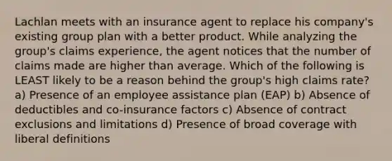 Lachlan meets with an insurance agent to replace his company's existing group plan with a better product. While analyzing the group's claims experience, the agent notices that the number of claims made are higher than average. Which of the following is LEAST likely to be a reason behind the group's high claims rate? a) Presence of an employee assistance plan (EAP) b) Absence of deductibles and co-insurance factors c) Absence of contract exclusions and limitations d) Presence of broad coverage with liberal definitions