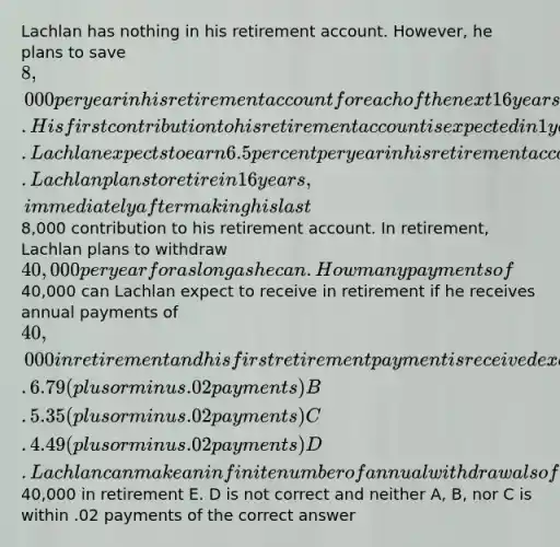 Lachlan has nothing in his retirement account. However, he plans to save 8,000 per year in his retirement account for each of the next 16 years. His first contribution to his retirement account is expected in 1 year. Lachlan expects to earn 6.5 percent per year in his retirement account. Lachlan plans to retire in 16 years, immediately after making his last8,000 contribution to his retirement account. In retirement, Lachlan plans to withdraw 40,000 per year for as long as he can. How many payments of40,000 can Lachlan expect to receive in retirement if he receives annual payments of 40,000 in retirement and his first retirement payment is received exactly 1 year after he retires? A. 6.79 (plus or minus .02 payments) B. 5.35 (plus or minus .02 payments) C. 4.49 (plus or minus .02 payments) D. Lachlan can make an infinite number of annual withdrawals of40,000 in retirement E. D is not correct and neither A, B, nor C is within .02 payments of the correct answer