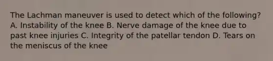 The Lachman maneuver is used to detect which of the following? A. Instability of the knee B. Nerve damage of the knee due to past knee injuries C. Integrity of the patellar tendon D. Tears on the meniscus of the knee