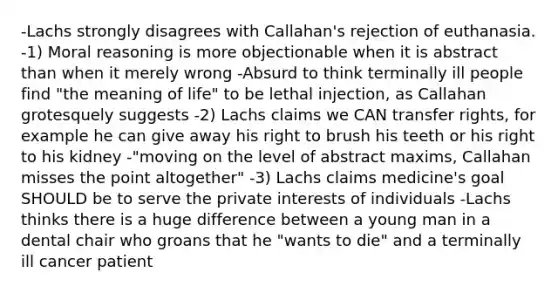 -Lachs strongly disagrees with Callahan's rejection of euthanasia. -1) Moral reasoning is more objectionable when it is abstract than when it merely wrong -Absurd to think terminally ill people find "the meaning of life" to be lethal injection, as Callahan grotesquely suggests -2) Lachs claims we CAN transfer rights, for example he can give away his right to brush his teeth or his right to his kidney -"moving on the level of abstract maxims, Callahan misses the point altogether" -3) Lachs claims medicine's goal SHOULD be to serve the private interests of individuals -Lachs thinks there is a huge difference between a young man in a dental chair who groans that he "wants to die" and a terminally ill cancer patient