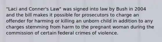 "Laci and Conner's Law" was signed into law by Bush in 2004 and the bill makes it possible for prosecutors to charge an offender for harming or killing an unborn child in addition to any charges stemming from harm to the pregnant woman during the commission of certain federal crimes of violence.