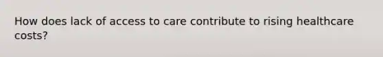 How does lack of access to care contribute to rising healthcare costs?