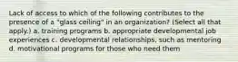 Lack of access to which of the following contributes to the presence of a "glass ceiling" in an organization? (Select all that apply.) a. training programs b. appropriate developmental job experiences c. developmental relationships, such as mentoring d. motivational programs for those who need them