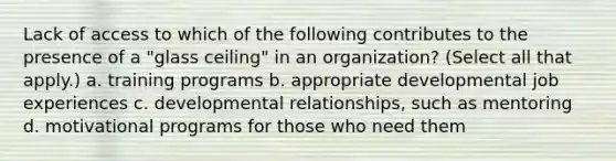 Lack of access to which of the following contributes to the presence of a "glass ceiling" in an organization? (Select all that apply.) a. training programs b. appropriate developmental job experiences c. developmental relationships, such as mentoring d. motivational programs for those who need them