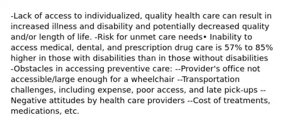 -Lack of access to individualized, quality health care can result in increased illness and disability and potentially decreased quality and/or length of life. -Risk for unmet care needs• Inability to access medical, dental, and prescription drug care is 57% to 85% higher in those with disabilities than in those without disabilities -Obstacles in accessing preventive care: --Provider's office not accessible/large enough for a wheelchair --Transportation challenges, including expense, poor access, and late pick-ups --Negative attitudes by health care providers --Cost of treatments, medications, etc.