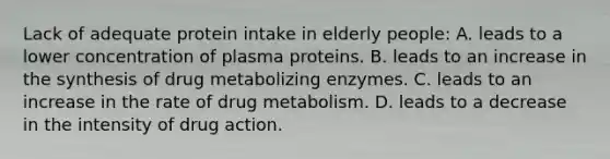 Lack of adequate protein intake in elderly people: A. leads to a lower concentration of plasma proteins. B. leads to an increase in the synthesis of drug metabolizing enzymes. C. leads to an increase in the rate of drug metabolism. D. leads to a decrease in the intensity of drug action.