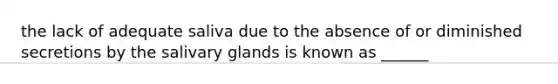 the lack of adequate saliva due to the absence of or diminished secretions by the salivary glands is known as ______