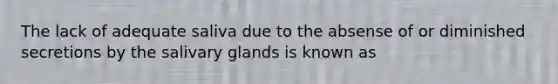 The lack of adequate saliva due to the absense of or diminished secretions by the salivary glands is known as