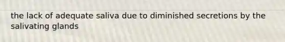 the lack of adequate saliva due to diminished secretions by the salivating glands
