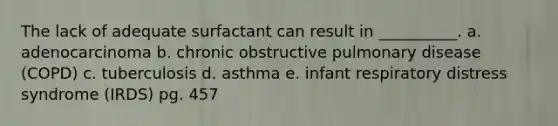 The lack of adequate surfactant can result in __________. a. adenocarcinoma b. chronic obstructive pulmonary disease (COPD) c. tuberculosis d. asthma e. infant respiratory distress syndrome (IRDS) pg. 457