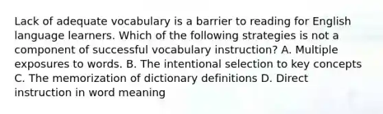 Lack of adequate vocabulary is a barrier to reading for English language learners. Which of the following strategies is not a component of successful vocabulary instruction? A. Multiple exposures to words. B. The intentional selection to key concepts C. The memorization of dictionary definitions D. Direct instruction in word meaning