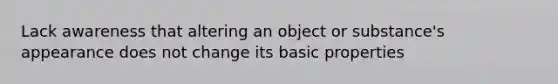 Lack awareness that altering an object or substance's appearance does not change its basic properties