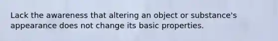 Lack the awareness that altering an object or substance's appearance does not change its basic properties.