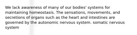 We lack awareness of many of our bodies' systems for maintaining homeostasis. The sensations, movements, and secretions of organs such as <a href='https://www.questionai.com/knowledge/kya8ocqc6o-the-heart' class='anchor-knowledge'>the heart</a> and intestines are governed by <a href='https://www.questionai.com/knowledge/kMqcwgxBsH-the-autonomic-nervous-system' class='anchor-knowledge'>the autonomic <a href='https://www.questionai.com/knowledge/kThdVqrsqy-nervous-system' class='anchor-knowledge'>nervous system</a></a>. somatic nervous system