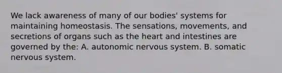 We lack awareness of many of our bodies' systems for maintaining homeostasis. The sensations, movements, and secretions of organs such as <a href='https://www.questionai.com/knowledge/kya8ocqc6o-the-heart' class='anchor-knowledge'>the heart</a> and intestines are governed by the: A. autonomic <a href='https://www.questionai.com/knowledge/kThdVqrsqy-nervous-system' class='anchor-knowledge'>nervous system</a>. B. somatic nervous system.