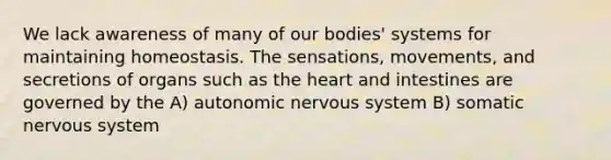 We lack awareness of many of our bodies' systems for maintaining homeostasis. The sensations, movements, and secretions of organs such as <a href='https://www.questionai.com/knowledge/kya8ocqc6o-the-heart' class='anchor-knowledge'>the heart</a> and intestines are governed by the A) autonomic <a href='https://www.questionai.com/knowledge/kThdVqrsqy-nervous-system' class='anchor-knowledge'>nervous system</a> B) somatic nervous system