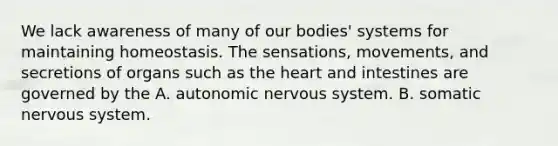 We lack awareness of many of our bodies' systems for maintaining homeostasis. The sensations, movements, and secretions of organs such as the heart and intestines are governed by the A. autonomic nervous system. B. somatic nervous system.