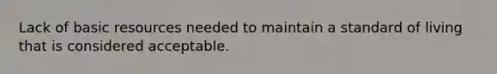 Lack of basic resources needed to maintain a standard of living that is considered acceptable.
