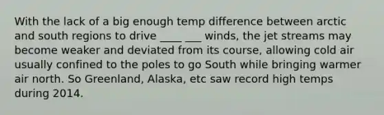 With the lack of a big enough temp difference between arctic and south regions to drive ____ ___ winds, the jet streams may become weaker and deviated from its course, allowing cold air usually confined to the poles to go South while bringing warmer air north. So Greenland, Alaska, etc saw record high temps during 2014.