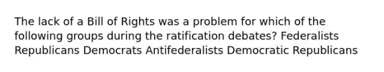 The lack of a Bill of Rights was a problem for which of the following groups during the ratification debates? Federalists Republicans Democrats Antifederalists Democratic Republicans