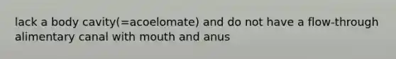 lack a body cavity(=acoelomate) and do not have a flow-through alimentary canal with mouth and anus