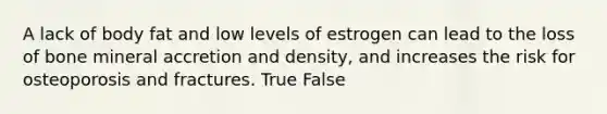 A lack of body fat and low levels of estrogen can lead to the loss of bone mineral accretion and density, and increases the risk for osteoporosis and fractures. True False