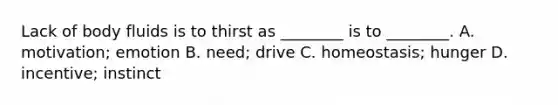 Lack of body fluids is to thirst as ________ is to ________. A. motivation; emotion B. need; drive C. homeostasis; hunger D. incentive; instinct