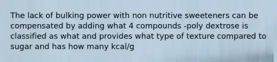 The lack of bulking power with non nutritive sweeteners can be compensated by adding what 4 compounds -poly dextrose is classified as what and provides what type of texture compared to sugar and has how many kcal/g