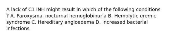 A lack of C1 INH might result in which of the following conditions ? A. Paroxysmal nocturnal hemoglobinuria B. Hemolytic uremic syndrome C. Hereditary angioedema D. Increased bacterial infections