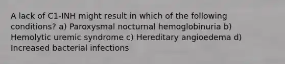 A lack of C1-INH might result in which of the following conditions? a) Paroxysmal nocturnal hemoglobinuria b) Hemolytic uremic syndrome c) Hereditary angioedema d) Increased bacterial infections