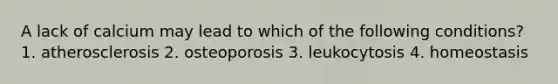 A lack of calcium may lead to which of the following conditions? 1. atherosclerosis 2. osteoporosis 3. leukocytosis 4. homeostasis