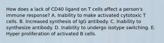 How does a lack of CD40 ligand on T cells affect a person's immune response? A. Inability to make activated cytotoxic T cells. B. Increased synthesis of IgG antibody. C. Inability to synthesize antibody. D. Inability to undergo isotype switching. E. Hyper proliferation of activated B cells.