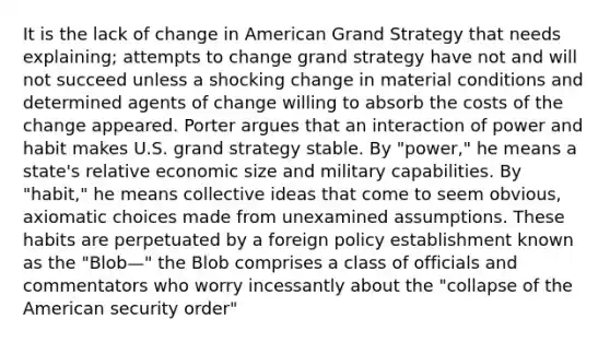 It is the lack of change in American Grand Strategy that needs explaining; attempts to change grand strategy have not and will not succeed unless a shocking change in material conditions and determined agents of change willing to absorb the costs of the change appeared. Porter argues that an interaction of power and habit makes U.S. grand strategy stable. By "power," he means a state's relative economic size and military capabilities. By "habit," he means collective ideas that come to seem obvious, axiomatic choices made from unexamined assumptions. These habits are perpetuated by a foreign policy establishment known as the "Blob—" the Blob comprises a class of officials and commentators who worry incessantly about the "collapse of the American security order"