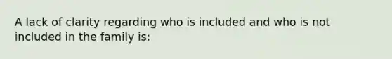 A lack of clarity regarding who is included and who is not included in the family is: