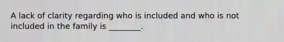 A lack of clarity regarding who is included and who is not included in the family is ________.