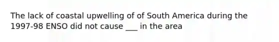 The lack of coastal upwelling of of South America during the 1997-98 ENSO did not cause ___ in the area