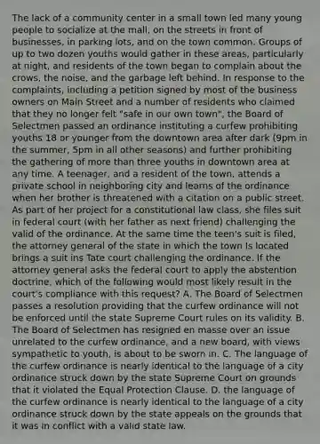 The lack of a community center in a small town led many young people to socialize at the mall, on the streets in front of businesses, in parking lots, and on the town common. Groups of up to two dozen youths would gather in these areas, particularly at night, and residents of the town began to complain about the crows, the noise, and the garbage left behind. In response to the complaints, including a petition signed by most of the business owners on Main Street and a number of residents who claimed that they no longer felt "safe in our own town", the Board of Selectmen passed an ordinance instituting a curfew prohibiting youths 18 or younger from the downtown area after dark (9pm in the summer, 5pm in all other seasons) and further prohibiting the gathering of more than three youths in downtown area at any time. A teenager, and a resident of the town, attends a private school in neighboring city and learns of the ordinance when her brother is threatened with a citation on a public street. As part of her project for a constitutional law class, she files suit in federal court (with her father as next friend) challenging the valid of the ordinance. At the same time the teen's suit is filed, the attorney general of the state in which the town Is located brings a suit ins Tate court challenging the ordinance. If the attorney general asks the federal court to apply the abstention doctrine, which of the following would most likely result in the court's compliance with this request? A. The Board of Selectmen passes a resolution providing that the curfew ordinance will not be enforced until the state Supreme Court rules on its validity. B. The Board of Selectmen has resigned en masse over an issue unrelated to the curfew ordinance, and a new board, with views sympathetic to youth, is about to be sworn in. C. The language of the curfew ordinance is nearly identical to the language of a city ordinance struck down by the state Supreme Court on grounds that it violated the Equal Protection Clause. D. the language of the curfew ordinance is nearly identical to the language of a city ordinance struck down by the state appeals on the grounds that it was in conflict with a valid state law.