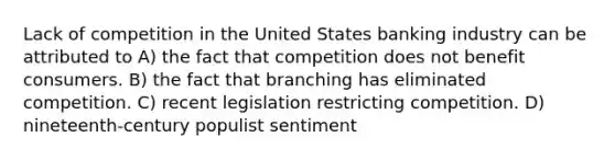 Lack of competition in the United States banking industry can be attributed to A) the fact that competition does not benefit consumers. B) the fact that branching has eliminated competition. C) recent legislation restricting competition. D) nineteenth-century populist sentiment