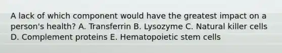 A lack of which component would have the greatest impact on a person's health? A. Transferrin B. Lysozyme C. Natural killer cells D. Complement proteins E. Hematopoietic stem cells