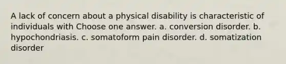 A lack of concern about a physical disability is characteristic of individuals with Choose one answer. a. conversion disorder. b. hypochondriasis. c. somatoform pain disorder. d. somatization disorder