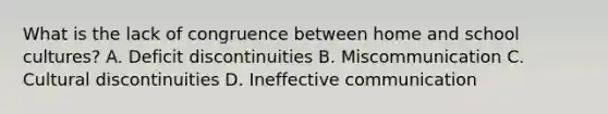 What is the lack of congruence between home and school cultures? A. Deficit discontinuities B. Miscommunication C. Cultural discontinuities D. Ineffective communication