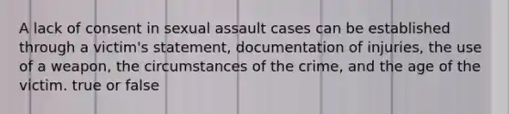 A lack of consent in sexual assault cases can be established through a victim's statement, documentation of injuries, the use of a weapon, the circumstances of the crime, and the age of the victim. true or false