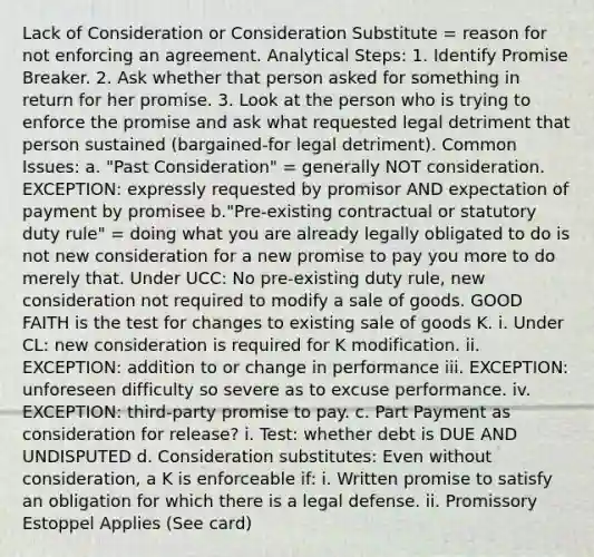 Lack of Consideration or Consideration Substitute = reason for not enforcing an agreement. Analytical Steps: 1. Identify Promise Breaker. 2. Ask whether that person asked for something in return for her promise. 3. Look at the person who is trying to enforce the promise and ask what requested legal detriment that person sustained (bargained-for legal detriment). Common Issues: a. "Past Consideration" = generally NOT consideration. EXCEPTION: expressly requested by promisor AND expectation of payment by promisee b."Pre-existing contractual or statutory duty rule" = doing what you are already legally obligated to do is not new consideration for a new promise to pay you more to do merely that. Under UCC: No pre-existing duty rule, new consideration not required to modify a sale of goods. GOOD FAITH is the test for changes to existing sale of goods K. i. Under CL: new consideration is required for K modification. ii. EXCEPTION: addition to or change in performance iii. EXCEPTION: unforeseen difficulty so severe as to excuse performance. iv. EXCEPTION: third-party promise to pay. c. Part Payment as consideration for release? i. Test: whether debt is DUE AND UNDISPUTED d. Consideration substitutes: Even without consideration, a K is enforceable if: i. Written promise to satisfy an obligation for which there is a legal defense. ii. Promissory Estoppel Applies (See card)