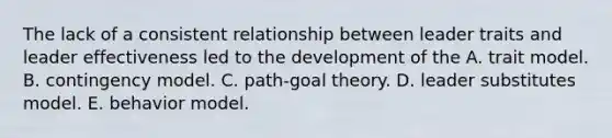 The lack of a consistent relationship between leader traits and leader effectiveness led to the development of the A. trait model. B. contingency model. C. path-goal theory. D. leader substitutes model. E. behavior model.