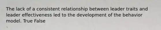 The lack of a consistent relationship between leader traits and leader effectiveness led to the development of the behavior model. True False